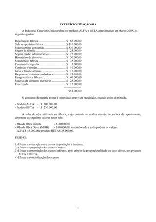 EXERCÍCIO FIXAÇÃO 01A

      A Industrial Canarinho, industrializa os produtos ALFA e BETA, apresentando em Março/200X, os
seguintes gastos:

Depreciação fábrica ...................................... $ 65.000,00
Salário operários fábrica............................... $ 110.000,00
Matéria prima consumida ............................. $ 530.000,00
Seguro da fábrica.......................................... $ 25.000,00
Seguro prédio administrativo........................ $ 15.000,00
Honorários da diretoria................................. $ 50.000,00
Manutenção fábrica ...................................... $ 35.000,00
Correios e telégrafos..................................... $ 5.000,00
Comissão s/vendas........................................ $ 10.000,00
Juros s/ financiamento .................................. $ 15.000,00
Despesas c/ veículos vendedores.................. $ 12.000,00
Energia elétrica fábrica................................. $ 40.000,00
Material de consumo escritório .................... $ 25.000,00
Frete venda .................................................. $ 15.000,00
                                                           -------------------
                                                                952.000,00

        O consumo de matéria prima é controlado através de requisição, estando assim distribuída.

- Produto ALFA            - $ 300.000,00
- Produto BETA            - $ 230.000,00

      A mão de obra utilizada na fábrica, cujo controle se realiza através de cartões de apontamento,
determina os seguintes valores neste mês:

- Mão de Obra Indireta        - $ 30.000,00
- Mão de Obra Direta (MOD)    - $ 80.000,00, sendo alocado a cada produto os valores:
  ALFA $ 45.000,00 e produto BETA $ 35.000,00.

PEDE-SE:

1) Efetuar a separação entre custos de produção e despesas;
2) Efetuar a apropriação dos custos Diretos;
3) Efetuar a apropriação dos custos Indiretos, pelo critério da proporcionalidade do custo direto, aos produtos
   ALFA E BETA.
4) Efetuar a contabilização dos custos.




                                                                         6
 