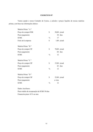 EXERCÍCIO 07


            Vamos ajudar o nosso Contador de Custos, a calcular o preços líquidos de nossas matérias
primas, com base nas informações abaixo:


            Matéria Prima " A "
            Preço de compra FOB                       $      50,00 p/und
            Prazo pagamento                                     30 dias
            ICMS                                      %         17
            Frete até à empresa                       $       1,00 p/und


            Matéria Prima " B "
            Preço de compra CIF                       $      70,00 p/und
            Prazo pagamento                                     60 dias
            ICMS                                      %         12


            Matéria Prima " C "
            Preço de compra CIF                       $      15,00 p/und
            Prazo pagamento                                     45 dias
            ICMS                                      %         12


            Matéria Prima " D "
            Preço de compra CIF                       $      25,00 p/und
            Prazo pagamento                                 a vista
            ICMS                                      %         12


            Dados Auxiliares:
            Prazo médio de recuperação do ICMS 30 dias
            Financeira prazo 10 % ao mes




                                                 61
 