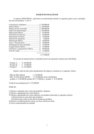 EXERCÍCIO FIXAÇÃO 01B

      A empresa INDUSTRIAL, apresentou em determinado período os seguintes gastos, para a produção
dos seus três produtos A, B e C.

Comissão de vendedores ............................. $ 100.000,00
Salário fábrica.............................................. $ 140.000,00
Matéria prima consumida ............................ $ 400.000,00
Salário da administração.............................. $ 120.000,00
Depreciação fábrica ..................................... $ 85.000,00
Honorários da diretoria................................ $ 50.000,00
Manutenção escritório ................................. $ 35.000,00
Material de expediente ................................ $          5.000,00
Manutenção fábrica ..................................... $ 30.000,00
Juros s/ financiamento ................................. $ 30.000,00
Embalagem diversas produção .................... $ 15.000,00
Energia elétrica fábrica................................ $ 55.000,00
Uniformes e equipamentos fábrica .............. $ 40.000,00
Frete de venda.............................................. $ 12.000,00
                                                       ------------------------
                                                               1.117.000,00

        O consumo de matéria prima é controlado através de requisição, estando assim distribuída.

- Produto A        -    $ 180.000,00
- Produto B        -    $ 95.000,00
- Produto C        -    $ 125.000,00

        Quanto a mão de obra, pelos apontamentos da empresa, constatou-se os seguintes valores:

- Mão de Obra Indireta          - $ 20.000,00
- Mão de Obra Direta (MOD) - $ 120.000,00, assim distribuídos:
  produto A $ 48.000,00, produto B $ 27.000,00, e produto C $ 45.000,00.

Venda de sua produção por $ 1.378.000,00

PEDE-SE:

1) Efetuar a separação entre custos de produção e despesas;
2) Efetuar a apropriação dos custos Diretos;
3) Efetuar a apropriação dos custos Indiretos, aos produtos observado os seguintes critérios:
    a) Proporcional ao custo direto dos produtos;
    b) Proporcional a mão de obra direta alocada aos produtos.
4) Efetuar a contabilização dos custos, nos dois critérios de rateio.
5) Fazer a demonstração de resultado




                                                                        7
 