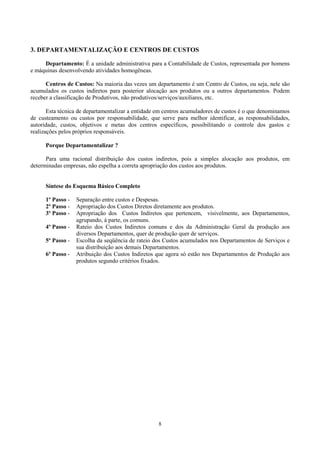 3. DEPARTAMENTALIZAÇÃO E CENTROS DE CUSTOS

     Departamento: É a unidade administrativa para a Contabilidade de Custos, representada por homens
e máquinas desenvolvendo atividades homogêneas.

      Centros de Custos: Na maioria das vezes um departamento é um Centro de Custos, ou seja, nele são
acumulados os custos indiretos para posterior alocação aos produtos ou a outros departamentos. Podem
receber a classificação de Produtivos, não produtivos/serviços/auxiliares, etc.

       Esta técnica de departamentalizar a entidade em centros acumuladores de custos é o que denominamos
de custeamento ou custos por responsabilidade, que serve para melhor identificar, as responsabilidades,
autoridade, custos, objetivos e metas dos centros específicos, possibilitando o controle dos gastos e
realizações pelos próprios responsáveis.

      Porque Departamentalizar ?

      Para uma racional distribuição dos custos indiretos, pois a simples alocação aos produtos, em
determinadas empresas, não espelha a correta apropriação dos custos aos produtos.


      Síntese do Esquema Básico Completo

      1º Passo -   Separação entre custos e Despesas.
      2º Passo -   Apropriação dos Custos Diretos diretamente aos produtos.
      3º Passo -   Apropriação dos Custos Indiretos que pertencem, visivelmente, aos Departamentos,
                   agrupando, à parte, os comuns.
      4º Passo -   Rateio dos Custos Indiretos comuns e dos da Administração Geral da produção aos
                   diversos Departamentos, quer de produção quer de serviços.
      5º Passo -   Escolha da seqüência de rateio dos Custos acumulados nos Departamentos de Serviços e
                   sua distribuição aos demais Departamentos.
      6º Passo -   Atribuição dos Custos Indiretos que agora só estão nos Departamentos de Produção aos
                   produtos segundo critérios fixados.




                                                   8
 