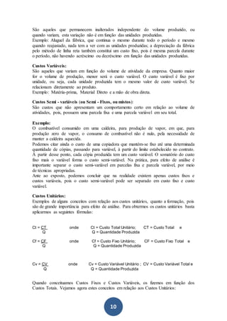 10
São aqueles que permanecem inalterados independente do volume produzido, ou
quando variam, esta variação não é em função das unidades produzidas.
Exemplo: Aluguel da fábrica, que continua o mesmo durante todo o período e mesmo
quando reajustado, nada tem a ver com as unidades produzidas; a depreciação da fábrica
pelo método de linha reta também constitui um custo fixo, pois é mesma parcela durante
o período, não havendo acréscimo ou decréscimo em função das unidades produzidas.
Custos Variáveis:
São aqueles que variam em função do volume de atividade da empresa. Quanto maior
for o volume de produção, menor será o custo variável. O custo variável é fixo por
unidade, ou seja, cada unidade produzida tem o mesmo valor de custo variável. Se
relacionam diretamente ao produto.
Exemplo: Matéria-prima, Material Direto e a mão de obra direta.
Custos Semi - variáveis (ou Semi - Fixos, ou mistos):
São custos que não apresentam um comportamento certo em relação ao volume de
atividades, pois, possuem uma parcela fixa e uma parcela variável em seu total.
Exemplo:
O combustível consumido em uma caldeira, para produção de vapor, em que, para
produção zero de vapor, o consumo de combustível não é nulo, pela necessidade de
manter a caldeira aquecida.
Podemos citar ainda o custo de uma copiadora que mantém-se fixo até uma determinada
quantidade de cópias, passando para variável, à partir do limite estabelecido no contrato.
À partir desse ponto, cada cópia produzida tem um custo variável. O somatório do custo
fixo mais o variável forma o custo semi-variável. Na prática, para efeito de análise é
importante separar o custo semi-variável em parcelas fixa e parcela variável, por meio
de técnicas apropriadas.
Ante ao exposto, podemos concluir que na realidade existem apenas custos fixos e
custos variáveis, pois o custo semi-variável pode ser separado em custo fixo e custo
variável.
Custos Unitários:
Exemplos de alguns conceitos com relação aos custos unitários, quanto a formação, pois
são de grande importância para efeito de análise. Para obtermos os custos unitários basta
aplicarmos as seguintes fórmulas:
Ct = CT onde Ct = Custo Total Unitário; CT = Custo Total e
Q Q = Quantidade Produzida
Cf = CF onde Cf = Custo Fixo Unitário; CF = Custo Fixo Total e
Q Q = Quantidade Produzida
Cv = CV onde Cv = Custo Variável Unitário ; CV = Custo Variável Total e
Q Q = Quantidade Produzida
Quando conceituamos Custos Fixos e Custos Variáveis, os fizemos em função dos
Custos Totais. Vejamos agora estes conceitos em relação aos Custos Unitários:
 