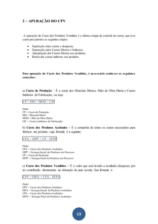 13
2 – APURAÇÃO DO CPV
A apuração do Custo dos Produtos Vendidos é o último estágio do controle de custos, que teve
como precedentes as seguintes etapas:
 Separação entre custos e despesas;
 Separação entre Custos Diretos e Indiretos;
 Apropriação dos Custos Diretos aos produtos;
 Rateio dos custos indiretos aos produtos
Para apuração do Custo dos Produtos Vendidos, é necessário conhecer os seguintes
conceitos:
a) Custo de Produção – É a soma dos Materiais Diretos, Mão de Obra Direta e Custos
Indiretos de Fabricação, ou seja:
CP = MD + MOD + CIF
Onde:
CP = Custo de Produção
MD = Material Direto
MOD = Mão de Obra Direta
CIF = Custos Indiretos de Fabricação
b) Custo dos Produtos Acabados – É a somatória de todos os custos necessários para
fabricar um produto, cuja fórmula é a seguinte:
CPA = EIPP + CP – EFPP
Onde:
CPA = Custo dos Produtos Acabados
EIPP = Estoque Inicial de Produtos em Processo
CP = Custo de Produção
EFPP = Estoque Final de Produtos em Processo
c) Custo dos Produtos Vendidos – É o valor que será levado a resultado (despesa), por
ter contribuído diretamente na obtenção de uma receita. Sua fórmula é:
CPV = EIPA + CPA – EFPA
Onde:
CPV = Custo dos Produtos Vendidos
EIPA = Estoque Inicial de Produtos Acabados
CPA = Custo dos Produtos Acabados
EFPA = Estoque Final de Produtos Acabados
 