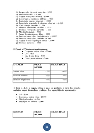 17
b) Remuneração diretor de produção – 18.000
c) Mão de obra direta – 20.000
d) Aluguel de máquinas (fábrica) – 10.000
e) Conservação e manutenção (fábrica) – 5.000
f) Depreciação equiptos industriais – 13.000
g) Depreciação acumulada de máquinas industriais – 40.000
h) Água e energia da fábrica – 2.000
i) Despesas com veículos da fábrica – 5.000
j) Despesas com veículos de vendas – 3.000
k) Mão de obra indireta – 7.000
l) Seguro dos equipamentos fabris – 4.000
m) Despesas com telefone da administração – 15.000
n) Despesas com telefone da fábrica – 6.000
o) Aluguel da área ocupada pela fábrica – 20.000
p) Despesas financeiras – 9.000
3) Calcule o CPV, com os seguintes dados:
 Compra de matéria prima – 22.000
 CIF – 7.500
 Mão de obra direta – 7.000
 Devolução de compras – 3.000
ESTOQUES SALDOS
INICIAIS
SALDOS FINAIS
Matéria prima 12.000 10.000
Produtos acabados 5.000 8.000
Produtos em processo 4.000 6.000
4) Com os dados a seguir, calcule o custo de produção, o custo dos produtos
acabados, o custo dos produtos vendidos e faça a contabilização em razonetes:
 CIF – 5.500
 Compras de matéria prima – 20.000
 Mão de obra direta – 6.500
 Devolução das compras – 7.000
ESTOQUES SALDOS
INICIAIS
SALDOS FINAIS
 