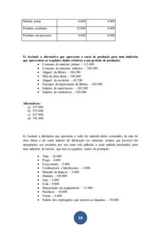 18
Matéria prima 6.000 4.000
Produtos acabados 12.000 6.000
Produtos em processo 8.000 6.000
5) Assinale a alternativa que apresenta o custo de produção para uma indústria
que apresentou os seguintes dados relativos a um período de produção:
 Consumo de matérias primas – 112.600
 Consumo de materiais indiretos – 106.500
 Aluguel da fábrica – 104.200
 Mão de obra direta – 108.400
 Aluguel do escritório – 43.700
 Encargos da depreciação da fábrica – 102.800
 Salários de supervisores – 103.300
 Salários de vendedores – 103.600
Alternativas:
a) 537.800
b) 533.600
c) 637.800
d) 741.400
6) Assinale a alternativa que apresenta o valor do material direto consumido, da mão de
obra direta e do custo indireto de fabricação (os materiais, sempre que possível são
apropriados aos produtos por seu custo real aplicado a cada unidade produzida), para
uma indústria de móveis, que tem os seguintes custos de produção:
 Tinta – 26.000
 Prego – 4.000
 Força motriz – 5.000
 Combustíveis e lubrificantes – 3.000
 Material de limpeza – 2.000
 Madeira – 100.000
 Lixa – 3.000
 Cola – 9.000
 Depreciação do equipamento – 11.000
 Parafusos – 10.000
 Verniz – 6.000
 Salário dos empregados que operam as máquinas – 70.000
 