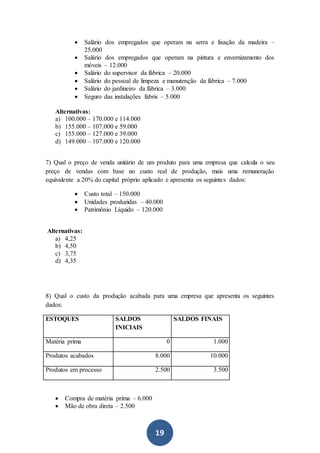 19
 Salário dos empregados que operam na serra e lixação da madeira –
25.000
 Salário dos empregados que operam na pintura e envernizamento dos
móveis – 12.000
 Salário do supervisor da fábrica – 20.000
 Salário do pessoal de limpeza e manutenção da fábrica – 7.000
 Salário do jardineiro da fábrica – 3.000
 Seguro das instalações fabris – 5.000
Alternativas:
a) 100.000 – 170.000 e 114.000
b) 155.000 – 107.000 e 59.000
c) 155.000 – 127.000 e 39.000
d) 149.000 – 107.000 e 120.000
7) Qual o preço de venda unitário de um produto para uma empresa que calcula o seu
preço de vendas com base no custo real de produção, mais uma remuneração
equivalente a 20% do capital próprio aplicado e apresenta os seguintes dados:
 Custo total – 150.000
 Unidades produzidas – 40.000
 Patrimônio Líquido – 120.000
Alternativas:
a) 4,25
b) 4,50
c) 3,75
d) 4,35
8) Qual o custo da produção acabada para uma empresa que apresenta os seguintes
dados:
ESTOQUES SALDOS
INICIAIS
SALDOS FINAIS
Matéria prima 0 1.000
Produtos acabados 8.000 10.000
Produtos em processo 2.500 3.500
 Compra de matéria prima – 6.000
 Mão de obra direta – 2.500
 