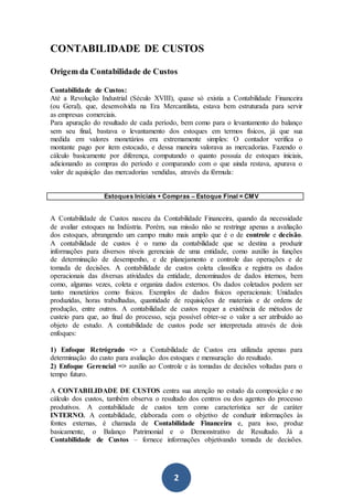 2
CONTABILIDADE DE CUSTOS
Origem da Contabilidade de Custos
Contabilidade de Custos:
Até a Revolução Industrial (Século XVIII), quase só existia a Contabilidade Financeira
(ou Geral), que, desenvolvida na Era Mercantilista, estava bem estruturada para servir
as empresas comerciais.
Para apuração do resultado de cada período, bem como para o levantamento do balanço
sem seu final, bastava o levantamento dos estoques em termos físicos, já que sua
medida em valores monetários era extremamente simples: O contador verifica o
montante pago por item estocado, e dessa maneira valorava as mercadorias. Fazendo o
cálculo basicamente por diferença, computando o quanto possuía de estoques iniciais,
adicionando as compras do período e comparando com o que ainda restava, apurava o
valor de aquisição das mercadorias vendidas, através da fórmula:
Estoques Iniciais + Compras – Estoque Final = CMV
A Contabilidade de Custos nasceu da Contabilidade Financeira, quando da necessidade
de avaliar estoques na Indústria. Porém, sua missão não se restringe apenas a avaliação
dos estoques, abrangendo um campo muito mais amplo que é o de controle e decisão.
A contabilidade de custos é o ramo da contabilidade que se destina a produzir
informações para diversos níveis gerenciais de uma entidade, como auxílio às funções
de determinação de desempenho, e de planejamento e controle das operações e de
tomada de decisões. A contabilidade de custos coleta classifica e registra os dados
operacionais das diversas atividades da entidade, denominados de dados internos, bem
como, algumas vezes, coleta e organiza dados externos. Os dados coletados podem ser
tanto monetários como físicos. Exemplos de dados físicos operacionais: Unidades
produzidas, horas trabalhadas, quantidade de requisições de materiais e de ordens de
produção, entre outros. A contabilidade de custos requer a existência de métodos de
custeio para que, ao final do processo, seja possível obter-se o valor a ser atribuído ao
objeto de estudo. A contabilidade de custos pode ser interpretada através de dois
enfoques:
1) Enfoque Retrógrado => a Contabilidade de Custos era utilizada apenas para
determinação do custo para avaliação dos estoques e mensuração do resultado.
2) Enfoque Gerencial => auxílio ao Controle e às tomadas de decisões voltadas para o
tempo futuro.
A CONTABILIDADE DE CUSTOS centra sua atenção no estudo da composição e no
cálculo dos custos, também observa o resultado dos centros ou dos agentes do processo
produtivos. A contabilidade de custos tem como característica ser de caráter
INTERNO. A contabilidade, elaborada com o objetivo de conduzir informações às
fontes externas, é chamada de Contabilidade Financeira e, para isso, produz
basicamente, o Balanço Patrimonial e o Demonstrativo de Resultado. Já a
Contabilidade de Custos – fornece informações objetivando tomada de decisões.
 