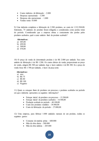 20
 Custos indiretos de fabricação – 2.000
 Despesas operacionais – 3.500
 Despesas não operacionais – 1.000
 Vendas totais 10.000
9) Uma indústria completou a fabricação de 2.500 produtos, ao custo de 1.212.500,00.
Entretanto, 75 unidades do produto foram refugadas e consideradas como perdas totais
do período. Considerando que a empresa efetua o custeamento das perdas pelos
produtos acabados, qual o custo unitário final do produto acabado?
Alternativas:
a) 485,00
b) 499,90
c) 500,00
d) 470,80
10) O preço de venda de determinado produto é de R$ 2.000 por unidade. Seu custo
unitário de fabricação é de R$ 1.200. Os custos diretos de venda, proporcionais ao preço
de venda, atingem R$ 500 por unidade, logo o lucro unitário é de R$ 300. Se o preço de
venda fosse R$ 1.700 por unidade, o lucro da peça seria:
Alternativas:
a) zero
b) R$ 75
c) R$ 80
d) R$ 100
e) Negativo
11) Quais os estoques finais de produtos em processo e produtos acabados no período
em que a indústria apresentou as seguintes informações?
 Estoque inicial de produtos em processo – 15.200,00
 Estoque inicial de produtos acabados – 14.500,00
 Produção acabada no período – 40.100,00
 Custo dos produtos vendidos – 38.900,00
 Custo de fabricação do período – 37.000,00
12) Uma empresa, para fabricar 1.000 unidades mensais de um produto, realiza os
seguintes gastos:
 Consumo de matéria prima – 600.000
 Mão de obra direta – 500.000
 Mão de obra indireta – 205.000
 