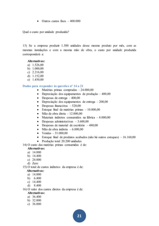 21
 Outros custos fixos – 400.000
Qual o custo por unidade produzida?
13) Se a empresa produzir 1.300 unidades desse mesmo produto por mês, com as
mesmas instalações e com a mesma mão de obra, o custo por unidade produzida
corresponderá a:
Alternativas:
a) 1.526,00
b) 1.000,00
c) 2.216,00
d) 1.152,00
e) 1.450,00
Dados para responder às questões n° 14 a 21
 Matérias primas compradas – 24.000,00
 Depreciação dos equipamentos de produção – 400,00
 Despesas de entrega – 400,00
 Depreciação dos equipamentos de entrega – 200,00
 Despesas financeiras – 520,00
 Estoque final de matérias primas – 10.000,00
 Mão de obra direta – 12.000,00
 Materiais indiretos consumidos na fábrica – 8.000,00
 Despesas administrativas – 3.600,00
 Despesas de material de escritório – 480,00
 Mão de obra indireta – 6.000,00
 Vendas – 31.000,00
 Estoque final de produtos acabados (não há outros estoques) – 16.160,00
 Produção total 20.200 unidades
14) O custo das matérias primas consumidas é de:
Alternativas:
a) 14.000
b) 14.400
c) 24.000
d) Zero
15) O total de custos indiretos da empresa é de:
Alternativas:
a) 14.000
b) 6.400
c) 14.400
d) 8.400
16) O valor dos custos diretos da empresa é de:
Alternativas:
a) 36.400
b) 32.000
c) 36.000
 