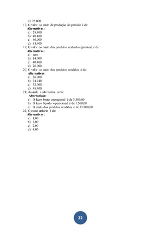 22
d) 26.000
17) O valor do custo de produção do período é de:
Alternativas:
a) 28.400
b) 40.400
c) 40.000
d) 44.400
19) O valor do custo dos produtos acabados (prontos) é de:
Alternativas:
a) zero
b) 14.000
c) 40.400
d) 26.000
20) O valor do custo dos produtos vendidos é de:
Alternativas:
a) 26.000
b) 24.240
c) 32.000
d) 48.400
21) Assinale a alternativa certa:
Alternativas:
a) O lucro bruto operacional é de 3.380,00
b) O lucro líquido operacional é de 1.560,00
c) O custo dos produtos vendidos é de 15.000,00
22) O custo unitário é de:
Alternativas:
a) 1,00
b) 3,00
c) 2,00
d) 4,00
 