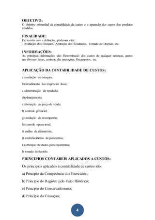 4
OBJETIVO:
O objetivo primordial da contabilidade de custos é a apuração dos custos dos produtos
vendidos.
FINALIDADE:
De acordo com a definição, podemos citar:
- Avaliação dos Estoques, Apuração dos Resultados, Tomada de Decisão, etc.
INFORMAÇÕES:
As principais informações são: Determinação dos custos de qualquer natureza, gastos
nas diversas áreas, controle das operações, Orçamentos, etc.
APLICAÇÃO DA C0NTABILIDADE DE CUSTOS:
a) avaliação de estoques;
b) atendimento das exigências ficais;
c) determinação do resultado;
d) planejamento;
e) formação do preço de venda;
f) controle gerencial;
g) avaliação de desempenho;
h) controle operacional;
i) análise de alternativas;
j) estabelecimento de parâmetros;
k) obtenção de dados para orçamentos;
l) tomada de decisão.
PRINCIPIOS CONTABEIS APLICADOS A CUSTOS:
Os princípios aplicados à contabilidade de custos são:
a) Principio da Competência dos Exercícios;
b) Principio do Registro pelo Valor Histórico;
c) Principio do Conservadorismo;
d) Principio da Causação;
 