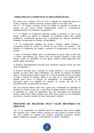 5
- PRINCIPIO DA COMPETENCIA DOS EXERCÍCIOS:
De acordo com a resolução 750/93 do CFC, o princípio da competência refere-se as
receitas e despesas, conforme apresenta a redação original em sua artigo nono.
“Art. 9º - As receitas e despesas devem ser incluídas na apuração do resultado do
período em que ocorrer, sempre simultaneamente quando se correlacionarem,
independentemente de recebimento ou pagamento”.
§ 1º. O Princípio da Competência determina quando as alterações no ativo ou no
passivo resultam em aumento ou diminuição no Patrimônio Líquido (fato contábil
modificativo), estabelecendo diretrizes para a classificação das mutações patrimoniais,
resultantes da observação do Princípio da Oportunidade;
§ 2º. “O reconhecimento simultâneo das receitas e despesas, quando correlatas, é
conseqüência natural do respeito ao período em que ocorrer sua geração...” Pelo
Princípio da Competência, fica definido o momento do reconhecimento da receita e da
despesa.
A regra é teoricamente simples: após o reconhecimento da receita, deduz-se dela todos
os valores representativos dos esforços para sua execução (despesas). Como esses
esforços podem ser subdivididos em dois grupos, também existem praticamente dois
grandes grupos de despesas:
a) Despesas especificadamente incorridas para consecução daquelas receitas que estão
sendo reconhecidas, e,
b) Despesas incorridas para a obtenção de receitas genéricas, e não necessariamente
daquelas que agora estão sendo contabilizadas. Um exemplo das despesas do primeiro
grupo é a própria despesa relativa a quanto foi o custo da produção do bem ora vendido,
ou então a despesa de comissão relativa à sua venda, etc. E como exemplo das do
segundo grupo tem-se as despesas de administração, de propaganda, etc. que
representam gastos com finalidade de obtenção de receitas, mas não só ou
especificadamente das apropriadas ao período.
São estas despesas relativas muito mais a gastos para a manutenção da capacidade de
obtenção de receitas do que para a venda deste ou daquele produto. Ou então refere-se
as promoções de vendas de determinados itens que, despendidos num determinado
período, podem trazer efeitos benéficos para vários outros, porém tem essa distribuição
por diversos exercícios realizada de forma relativamente arbitrária.
PRINCIPIO DO REGISTRO PELO VALOR HISTÓRICO OU
ORIGINAL
“Art. 7º. Os componentes do patrimônio devem ser registrados pelos valores originais
das transações com o mundo exterior, expressos em valor presente na moeda do País,
que serão mantidos na avaliação das variações patrimoniais posteriores, inclusive
quando configurarem agregação ou decomposição no interior da Entidade”.
 