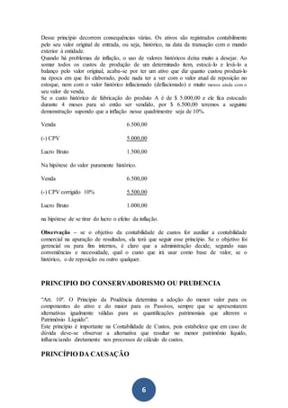 6
Desse princípio decorrem consequências várias. Os ativos são registrados contabilmente
pelo seu valor original de entrada, ou seja, histórico, na data da transação com o mundo
exterior à entidade.
Quando há problemas de inflação, o uso de valores históricos deixa muito a desejar. Ao
somar todos os custos de produção de um determinado item, estocá-lo e levá-lo a
balanço pelo valor original, acaba-se por ter um ativo que diz quanto custou produzi-lo
na época em que foi elaborado, pode nada ter a ver com o valor atual de reposição no
estoque, nem com o valor histórico inflacionado (deflacionado) e muito menos ainda com o
seu valor de venda.
Se o custo histórico de fabricação do produto A é de $ 5.000,00 e ele fica estocado
durante 4 meses para só então ser vendido, por $ 6.500,00 teremos a seguinte
demonstração supondo que a inflação nesse quadrimestre seja de 10%.
Venda 6.500,00
(-) CPV 5.000,00
Lucro Bruto 1.500,00
Na hipótese do valor puramente histórico.
Venda 6.500,00
(-) CPV corrigido 10% 5.500,00
Lucro Bruto 1.000,00
na hipótese de se tirar do lucro o efeito da inflação.
Observação – se o objetivo da contabilidade de custos for auxiliar a contabilidade
comercial na apuração de resultados, ela terá que seguir esse princípio. Se o objetivo foi
gerencial ou para fins internos, é claro que a administração decide, segundo suas
conveniências e necessidade, qual o custo que irá usar como base de valor, se o
histórico, o de reposição ou outro qualquer.
PRINCIPIO DO CONSERVADORISMO OU PRUDENCIA
“Art. 10º. O Princípio da Prudência determina a adoção do menor valor para os
componentes do ativo e do maior para os Passivos, sempre que se apresentarem
alternativas igualmente válidas para as quantificações patrimoniais que alterem o
Patrimônio Líquido”.
Este princípio é importante na Contabilidade de Custos, pois estabelece que em caso de
dúvida deve-se observar a alternativa que resultar no menor patrimônio líquido,
influenciando diretamente nos processos de cálculo de custos.
PRINCÍPIO DA CAUSAÇÃO
 