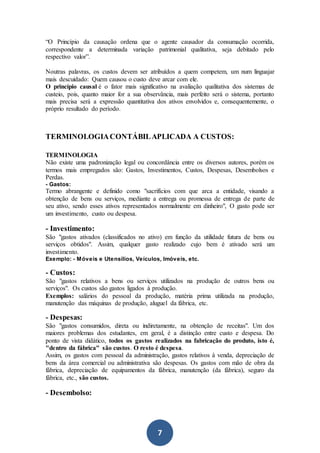 7
“O Princípio da causação ordena que o agente causador da consumação ocorrida,
correspondente a determinada variação patrimonial qualitativa, seja debitado pelo
respectivo valor”.
Noutras palavras, os custos devem ser atribuídos a quem competem, um num linguajar
mais descuidado: Quem causou o custo deve arcar com ele.
O princípio causal é o fator mais significativo na avaliação qualitativa dos sistemas de
custeio, pois, quanto maior for a sua observância, mais perfeito será o sistema, portanto
mais precisa será a expressão quantitativa dos ativos envolvidos e, consequentemente, o
próprio resultado do período.
TERMINOLOGIACONTÁBILAPLICADA A CUSTOS:
TERMINOLOGIA
Não existe uma padronização legal ou concordância entre os diversos autores, porém os
termos mais empregados são: Gastos, Investimentos, Custos, Despesas, Desembolsos e
Perdas.
- Gastos:
Termo abrangente e definido como "sacrifícios com que arca a entidade, visando a
obtenção de bens ou serviços, mediante a entrega ou promessa de entrega de parte de
seu ativo, sendo esses ativos representados normalmente em dinheiro", O gasto pode ser
um investimento, custo ou despesa.
- Investimento:
São "gastos ativados (classificados no ativo) em função da utilidade futura de bens ou
serviços obtidos". Assim, qualquer gasto realizado cujo bem é ativado será um
investimento.
Exemplo: - Móveis e Utensílios, Veículos, Imóveis, etc.
- Custos:
São "gastos relativos a bens ou serviços utilizados na produção de outros bens ou
serviços". Os custos são gastos ligados à produção.
Exemplos: salários do pessoal da produção, matéria prima utilizada na produção,
manutenção das máquinas de produção, aluguel da fábrica, etc.
- Despesas:
São "gastos consumidos, direta ou indiretamente, na obtenção de receitas". Um dos
maiores problemas dos estudantes, em geral, é a distinção entre custo e despesa. Do
ponto de vista didático, todos os gastos realizados na fabricação do produto, isto é,
"dentro da fábrica" são custos. O resto é despesa.
Assim, os gastos com pessoal da administração, gastos relativos à venda, depreciação de
bens da área comercial ou administrativa são despesas. Os gastos com mão de obra da
fábrica, depreciação de equipamentos da fábrica, manutenção (da fábrica), seguro da
fábrica, etc., são custos.
- Desembolso:
 