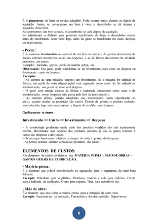 8
É o pagamento do bem ou serviço adquirido. Pode ocorrer antes, durante ou depois da
aquisição. Assim, se comprarmos um bem à vista, o desembolso se dá durante a
aquisição deste bem.
Se comprarmos um bem a prazo, o desembolso se dará depois da aquisição.
Se adiantarmos o dinheiro para posterior recebimento do bem, o desembolso ocorre
antes do recebimento deste bem, logo, antes do gasto se transformar em custo, despesa
ou investimento.
- Perda:
É o consumo involuntário ou anormal de um bem ou serviço. As perdas decorrentes de
fatores externos transformar-se-ão em despesas, e as de fatores decorrentes da atividade
produtiva; em custos.
Exemplos: Incêndio, greves, perda de matéria prima, etc.
Observação: Um gasto pode transformar-se de investimento para custo ou despesa ou
diretamente custo ou despesa.
Exemplos:
- Na compra de uma máquina, teremos um investimento. Se a máquina for utilizada na
fábrica, sua perda de valor (depreciação) será registrada como custo. Se for utilizada na
administração, sua perda de valor será despesa.
- O gasto com energia elétrica da fábrica é registrada diretamente como custo e da
administração; como despesas (não passa pela fase de investimento).
- As matérias primas, quando adquiridas, são investimentos (serão classificadas no
ativo), quando usadas na produção são custos. Depois de pronto, o produto acabado,
será estocado, logo será investimento e depois de vendido, será despesa.
Graficamente teríamos:
Investimento => Custo => Investimento => Despesa
- A terminologia geralmente usada custo dos produtos vendidos não está tecnicamente
correta. Deveríamos usar despesa dos produtos vendidos já que os gastos relativos à
venda são despesas e não custos.
- Os encargos financeiros relativos a compra de matéria prima são despesas.
- As perdas normais durante o processo produtivo são custos.
ELEMENTOS DE CUSTOS:
Os elementos de custos dividem-se em: MATÉRIA PRIMA – MÃO DE OBRAS –
GASTOS GERAIS DE FABRICAÇÃO.

- Matéria-prima:
É o elemento que sofrerá transformação ou agregação, para o surgimento, de outro bem
diferente.
Exemplo: Polietileno para o plástico, Parafusos, madeira e cola para cadeiras. Tecido
para a indústria de confecção, Couro para sapatos, Tinta para automóvel etc.

- Mão de obra:
É o elemento que atua sobre a matéria-prima para a obtenção de outro bem.
Exemplo: Funcionários da produção, Funcionários do almoxarifado, Supervisores.
 