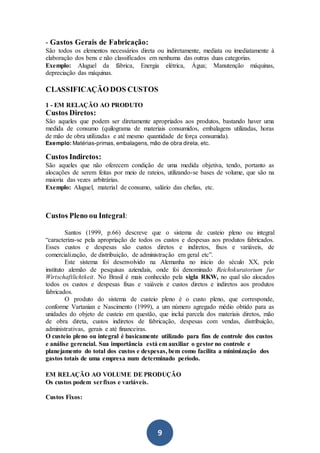 9
- Gastos Gerais de Fabricação:
São todos os elementos necessários direta ou indiretamente, mediata ou imediatamente à
elaboração dos bens e não classificados em nenhuma das outras duas categorias.
Exemplo: Aluguel da fábrica, Energia elétrica, Água; Manutenção máquinas,
depreciação das máquinas.
CLASSIFICAÇÃO DOS CUSTOS
1 - EM RELAÇÃO AO PRODUTO
Custos Diretos:
São aqueles que podem ser diretamente apropriados aos produtos, bastando haver uma
medida de consumo (quilograma de materiais consumidos, embalagens utilizadas, horas
de mão de obra utilizadas e até mesmo quantidade de força consumida).
Exemplo: Matérias-primas, embalagens, mão de obra direta, etc.
Custos Indiretos:
São aqueles que não oferecem condição de uma medida objetiva, tendo, portanto as
alocações de serem feitas por meio de rateios, utilizando-se bases de volume, que são na
maioria das vezes arbitrárias.
Exemplo: Aluguel, material de consumo, salário das chefias, etc.
Custos Pleno ou Integral:
Santos (1999, p.66) descreve que o sistema de custeio pleno ou integral
“caracteriza-se pela apropriação de todos os custos e despesas aos produtos fabricados.
Esses custos e despesas são custos diretos e indiretos, fixos e variáveis, de
comercialização, de distribuição, de administração em geral etc”.
Este sistema foi desenvolvido na Alemanha no início do século XX, pelo
instituto alemão de pesquisas aziendais, onde foi denominado Reichskuratorium fur
Wirtschaftlichtkeit. No Brasil é mais conhecido pela sigla RKW, no qual são alocados
todos os custos e despesas fixas e vaiáveis e custos diretos e indiretos aos produtos
fabricados.
O produto do sistema de custeio pleno é o custo pleno, que corresponde,
conforme Vartanian e Nascimento (1999), a um número agregado médio obtido para as
unidades do objeto de custeio em questão, que inclui parcela dos materiais diretos, mão
de obra direta, custos indiretos de fabricação, despesas com vendas, distribuição,
administrativas, gerais e até financeiras.
O custeio pleno ou integral é basicamente utilizado para fins de controle dos custos
e análise gerencial. Sua importância está em auxiliar o gestor no controle e
planejamento do total dos custos e despesas, bem como facilita a minimização dos
gastos totais de uma empresa num determinado período.
EM RELAÇÃO AO VOLUME DE PRODUÇÃO
Os custos podem serfixos e variáveis.
Custos Fixos:
 