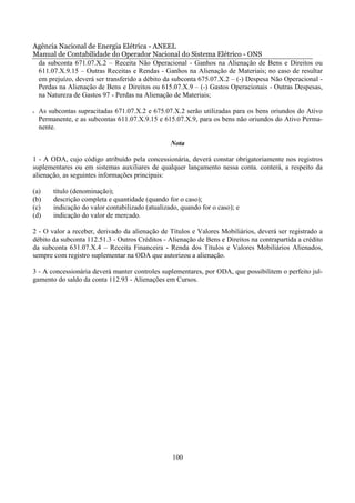 Agência Nacional de Energia Elétrica - ANEEL
Manual de Contabilidade do Operador Nacional do Sistema Elétrico - ONS
 da subconta 671.07.X.2 – Receita Não Operacional - Ganhos na Alienação de Bens e Direitos ou
 611.07.X.9.15 – Outras Receitas e Rendas - Ganhos na Alienação de Materiais; no caso de resultar
 em prejuízo, deverá ser transferido a débito da subconta 675.07.X.2 – (-) Despesa Não Operacional -
 Perdas na Alienação de Bens e Direitos ou 615.07.X.9 – (-) Gastos Operacionais - Outras Despesas,
 na Natureza de Gastos 97 - Perdas na Alienação de Materiais;

•   As subcontas supracitadas 671.07.X.2 e 675.07.X.2 serão utilizadas para os bens oriundos do Ativo
    Permanente, e as subcontas 611.07.X.9.15 e 615.07.X.9, para os bens não oriundos do Ativo Perma-
    nente.

                                                   Nota

1 - A ODA, cujo código atribuído pela concessionária, deverá constar obrigatoriamente nos registros
suplementares ou em sistemas auxiliares de qualquer lançamento nessa conta. conterá, a respeito da
alienação, as seguintes informações principais:

(a)      título (denominação);
(b)      descrição completa e quantidade (quando for o caso);
(c)      indicação do valor contabilizado (atualizado, quando for o caso); e
(d)      indicação do valor de mercado.

2 - O valor a receber, derivado da alienação de Títulos e Valores Mobiliários, deverá ser registrado a
débito da subconta 112.51.3 - Outros Créditos - Alienação de Bens e Direitos na contrapartida a crédito
da subconta 631.07.X.4 – Receita Financeira - Renda dos Títulos e Valores Mobiliários Alienados,
sempre com registro suplementar na ODA que autorizou a alienação.

3 - A concessionária deverá manter controles suplementares, por ODA, que possibilitem o perfeito jul-
gamento do saldo da conta 112.93 - Alienações em Cursos.




                                                   100
 