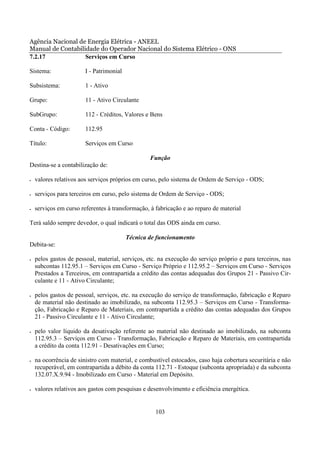 Agência Nacional de Energia Elétrica - ANEEL
Manual de Contabilidade do Operador Nacional do Sistema Elétrico - ONS
7.2.17             Serviços em Curso

Sistema:                I - Patrimonial

Subsistema:             1 - Ativo

Grupo:                  11 - Ativo Circulante

SubGrupo:               112 - Créditos, Valores e Bens

Conta - Código:         112.95

Título:                 Serviços em Curso

                                                  Função
Destina-se a contabilização de:

•   valores relativos aos serviços próprios em curso, pelo sistema de Ordem de Serviço - ODS;

•   serviços para terceiros em curso, pelo sistema de Ordem de Serviço - ODS;

•   serviços em curso referentes à transformação, à fabricação e ao reparo de material

Terá saldo sempre devedor, o qual indicará o total das ODS ainda em curso.

                                          Técnica de funcionamento
Debita-se:

•   pelos gastos de pessoal, material, serviços, etc. na execução do serviço próprio e para terceiros, nas
    subcontas 112.95.1 – Serviços em Curso - Serviço Próprio e 112.95.2 – Serviços em Curso - Serviços
    Prestados a Terceiros, em contrapartida a crédito das contas adequadas dos Grupos 21 - Passivo Cir-
    culante e 11 - Ativo Circulante;

•   pelos gastos de pessoal, serviços, etc. na execução do serviço de transformação, fabricação e Reparo
    de material não destinado ao imobilizado, na subconta 112.95.3 – Serviços em Curso - Transforma-
    ção, Fabricação e Reparo de Materiais, em contrapartida a crédito das contas adequadas dos Grupos
    21 - Passivo Circulante e 11 - Ativo Circulante;

•   pelo valor líquido da desativação referente ao material não destinado ao imobilizado, na subconta
    112.95.3 – Serviços em Curso - Transformação, Fabricação e Reparo de Materiais, em contrapartida
    a crédito da conta 112.91 - Desativações em Curso;

•   na ocorrência de sinistro com material, e combustível estocados, caso haja cobertura securitária e não
    recuperável, em contrapartida a débito da conta 112.71 - Estoque (subconta apropriada) e da subconta
    132.07.X.9.94 - Imobilizado em Curso - Material em Depósito.

•   valores relativos aos gastos com pesquisas e desenvolvimento e eficiência energética.


                                                    103
 