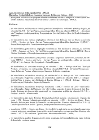 Agência Nacional de Energia Elétrica - ANEEL
Manual de Contabilidade do Operador Nacional do Sistema Elétrico - ONS
• pelos gastos realizados com pesquisas e desenvolvimento e eficiência energética, exceto aqueles des-

  tinados ao Fundo Nacional de Desenvolvimento Científico e Tecnológico – FNDCT.

Credita-se:

•   por transferência, na conclusão do serviço, pelo custo da ampliação ou reforma do bem já alugado, na
    subconta 112.95.1 - Serviço Próprio, em contrapartida a débito da subconta 131.06.9.1 – Atividades
    não Vinculadas à Administração da Transmissão de Energia Elétrica - Bens de Renda (subconta a-
    propriada);

•   por transferência, pelo custo da ampliação ou reforma do bem destinado para uso futuro, na subconta
    112.95.1 – Serviços em Curso - Serviço Próprio, em contrapartida a débito da subconta 131.0X.9.7 –
    Bens e Direitos para Uso Futuro (subconta apropriada);

•   por transferência, pelo custo da ampliação ou reforma do bem destinado à alienação, na subconta
    112.95.1 - Serviços em Curso - Serviço Próprio, em contrapartida a débito da conta 124.0X - Bens e
    Direitos Destinados à Alienação (subconta apropriada);

•   por transferência, mensalmente, pelo pessoal colocado à disposição de terceiros, com ônus, na sub-
    conta 112.95.1 – Serviços em Curso - Serviço Próprio, em contrapartida a débito da subconta
    675.07.X.9 – (-) Despesa Não Operacional - Outras Despesas;

•   por transferência, na conclusão do serviço, na subconta 112.95.2 – Serviços em Curso - Serviços
    Prestados a Terceiros, em contrapartida a débito da subconta 615.07.X.2 – (-) Gastos Operacionais -
    Custo do Serviço Prestado a Terceiros, nas Naturezas de Gastos respectivas;

•   por transferência, na conclusão do serviço, na subconta 112.95.3 – Serviço em Curso - Transforma-
    ção, Fabricação e Reparo de Materiais, em contrapartida a débito das subcontas 112.71.1 - Estoque -
    Matéria-Prima e Insumos para Produção de Energia Elétrica e 112.71.2.2 - Estoque - Material -
    Transformação, Fabricação e Reparo de Materiais;

•   por transferência, na conclusão do serviço, na subconta 112.95.3 – Serviços em Curso - Transforma-
    ção, Fabricação e Reparo de Materiais, pelo valor residual acrescido do custo do reparo do bem desa-
    tivado, destinado ao almoxarifado operacional, em contrapartida a débito da subconta 112.71.2.1 -
    Estoque - Material - Almoxarifado;

•   por transferência, pelo custo do reparo do material danificado durante o seu manuseio, originário da
    conta 112.71 - Estoque (subconta apropriada), na subconta 112.95.3 – Serviços em Curso - Trans-
    formação, Fabricação e Reparo de Materiais, em contrapartida a débito da subconta 615.07.X.1 – (-)
    Gastos Operacionais - Custo de Operação, nas respectivas naturezas de gastos;

•   na subconta 112.95.1 - Serviço em Curso - Serviço Próprio, pela parte não coberta pelo seguro nos
    casos de sinistro de materiais de almoxarifado ou a ele destinados, em contrapartida a débito da sub-
    conta 615.07.X.X.99 - (-) Gastos Operacionais - Natureza de Gastos 99 - Outros;

•   por transferência, a débito de qualquer outra conta apropriada, no Sistema Patrimonial ou no Sistema
    de Resultado, conforme o caso.


                                                   104
 