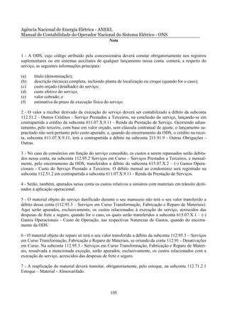 Agência Nacional de Energia Elétrica - ANEEL
Manual de Contabilidade do Operador Nacional do Sistema Elétrico - ONS
                                           Nota


1 - A ODS, cujo código atribuído pela concessionária deverá constar obrigatoriamente nos registros
suplementares ou em sistemas auxiliares de qualquer lançamento nessa conta. conterá, a respeito do
serviço, as seguintes informações principais:

(a)    título (denominação);
(b)    descrição (técnica) completa, incluindo planta de localização ou croqui (quando for o caso);
(c)    custo orçado (detalhado) do serviço;
(d)    custo efetivo do serviço;
(e)    valor cobrado; e
(f)    estimativa do prazo de execução física do serviço.

2 - O valor a receber derivado da execução do serviço deverá ser contabilizado a débito da subconta
112.51.2 - Outros Créditos - Serviço Prestados a Terceiros, na conclusão do serviço, lançando-se em
contrapartida a crédito da subconta 611.07.X.9.11 - Renda da Prestação de Serviço. Ocorrendo adian-
tamento, pelo terceiro, com base em valor orçado, sem cláusula contratual de ajuste, o lançamento su-
pracitado não será portanto pelo custo apurado, e, quando do encerramento da ODS, o crédito na recei-
ta, subconta 611.07.X.9.11, terá a contrapartida a débito na subconta 211.91.9 - Outras Obrigações -
Outras.

3 - No caso de consórcios em função do serviço concedido, os custos a serem repassados serão debita-
dos nessa conta, na subconta 112.95.2 Serviços em Curso – Serviços Prestados a Terceiros, e mensal-
mente, pelo encerramento da ODS, transferidos a débito do subconta 615.07.X.2 – (-) Gastos Opera-
cionais - Custo do Serviço Prestado a Terceiros. O débito mensal ao condomínio será registrado na
subconta 112.51.2 em contrapartida a subconta 611.07.X.9.11 - Renda da Prestação de Serviços.

4 - Serão, também, apurados nessa conta os custos relativos a sinistros com materiais em trânsito desti-
nados à aplicação operacional.

5 - O material objeto do serviço danificado durante o seu manuseio não terá o seu valor transferido a
débito dessa conta (112.95.3 – Serviços em Curso Transformação, Fabricação e Reparo de Materiais).
Aqui serão apurados, exclusivamente, os custos relacionados à execução do serviço, acrescidos das
despesas de frete e seguro, quando for o caso, os quais serão transferidos a subconta 615.07.X.1 – (-)
Gastos Operacionais - Custo de Operação, nas respectivas Naturezas de Gastos, quando do encerra-
mento da ODS.

6 - O material objeto do reparo só terá o seu valor transferido a débito da subconta 112.95.3 – Serviços
em Curso Transformação, Fabricação e Reparo de Materiais, se oriundo da conta 112.91 - Desativações
em Curso. Na subconta 112.95.3 - Serviços em Curso Transformação, Fabricação e Reparo de Materi-
ais, ressalvada a mencionada exceção, serão apurados, exclusivamente, os custos relacionados com a
execução do serviço, acrescidos das despesas de frete e seguro.

7 - A reaplicação do material deverá transitar, obrigatoriamente, pelo estoque, na subconta 112.71.2.1
Estoque – Material - Almoxarifado.



                                                  105
 
