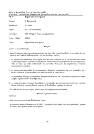 Agência Nacional de Energia Elétrica - ANEEL
Manual de Contabilidade do Operador Nacional do Sistema Elétrico - ONS
7.2.19             Pagamentos Antecipados

Sistema:               I - Patrimonial

Subsistema:            1 - Ativo

Grupo:                 11 - Ativo Circulante

SubGrupo:              113 - Despesas Pagas Antecipadamente

Conta - Código:        113.01

Título:                Pagamentos Antecipados

                                                 Função
Destina-se a contabilização:

•   das aplicações de recursos em despesas ainda não incorridas e cujos benefícios ou prestação dos ser-
    viços ao autorizado se farão durante o exercício seguinte e incluirá:

a) os pagamentos antecipados de encargos pelo desconto de títulos, até a efetiva realização dessas
   despesas pelo regime contábil de competência. Não incluirá os valores relativos aos encargos de dí-
   vidas a vencer, que serão contabilizados nas subcontas retificadoras dos empréstimos e financia-
   mentos correspondentes;

b) os pagamentos antecipados de arrendamentos, aluguéis e empréstimos de bens vincendos, até a
   efetiva realização dessas despesas pelo regime contábil de competência;

c) os pagamentos antecipados de prêmios de seguros vincendos, até a efetiva realização dessas despe-
   sas pelo regime contábil de competência;

d) os pagamentos para colocação de debêntures no mercado, que normalmente envolvem a contrata-
   ção de instituição para coordenar o processo de divulgação e captação de recursos.

Terá saldo sempre devedor, o qual indicará o total dos pagamentos antecipados.

                                         Técnica de funcionamento
Debita-se:

•   pelo pagamento antecipado da despesa a vencer;

•   por transferência a crédito da conta 123.01 - Pagamentos Antecipados (subconta apropriada), quando
    a despesa antecipada se tornar a curto prazo.




                                                   108
 