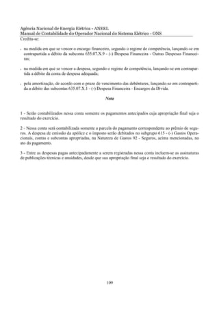 Agência Nacional de Energia Elétrica - ANEEL
Manual de Contabilidade do Operador Nacional do Sistema Elétrico - ONS
Credita-se:

•   na medida em que se vencer o encargo financeiro, segundo o regime de competência, lançando-se em
    contrapartida a débito da subconta 635.07.X.9 - (-) Despesa Financeira - Outras Despesas Financei-
    ras;

•   na medida em que se vencer a despesa, segundo o regime de competência, lançando-se em contrapar-
    tida a débito da conta de despesa adequada;

•   pela amortização, de acordo com o prazo de vencimento das debêntures, lançando-se em contraparti-
    da a débito das subcontas 635.07.X.1 - (-) Despesa Financeira - Encargos da Dívida.

                                                 Nota


1 - Serão contabilizados nessa conta somente os pagamentos antecipados cuja apropriação final seja o
resultado do exercício.

2 - Nessa conta será contabilizada somente a parcela do pagamento correspondente ao prêmio de segu-
ros. A despesa de emissão da apólice e o imposto serão debitados no subgrupo 615 - (-) Gastos Opera-
cionais, contas e subcontas apropriadas, na Natureza de Gastos 92 - Seguros, acima mencionadas, no
ato do pagamento.

3 - Entre as despesas pagas antecipadamente a serem registradas nessa conta incluem-se as assinaturas
de publicações técnicas e anuidades, desde que sua apropriação final seja o resultado do exercício.




                                                  109
 