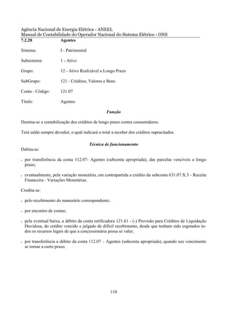 Agência Nacional de Energia Elétrica - ANEEL
Manual de Contabilidade do Operador Nacional do Sistema Elétrico - ONS
7.2.20             Agentes

Sistema:               I - Patrimonial

Subsistema:            1 - Ativo

Grupo:                 12 - Ativo Realizável a Longo Prazo

SubGrupo:              121 - Créditos, Valores e Bens

Conta - Código:        121.07

Título:                Agentes

                                                 Função

Destina-se a contabilização dos créditos de longo prazo contra consumidores.

Terá saldo sempre devedor, o qual indicará o total a receber dos créditos supracitados.

                                         Técnica de funcionamento
Debita-se:

•   por transferência da conta 112.07- Agentes (subconta apropriada), das parcelas vencíveis a longo
    prazo;

•   eventualmente, pela variação monetária, em contrapartida a crédito da subconta 631.07.X.3 - Receita
    Financeira - Variações Monetárias.

Credita-se:

•   pelo recebimento do numerário correspondente;

•   por encontro de contas;

•   pela eventual baixa, a débito da conta retificadora 121.61 - (-) Provisão para Créditos de Liquidação
    Duvidosa, do crédito vencido e julgado de difícil recebimento, desde que tenham sido esgotados to-
    dos os recursos legais de que a concessionária possa se valer;

•   por transferência a débito da conta 112.07 – Agentes (subconta apropriada), quando seu vencimento
    se tornar a curto prazo.




                                                    110
 