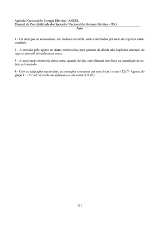 Agência Nacional de Energia Elétrica - ANEEL
Manual de Contabilidade do Operador Nacional do Sistema Elétrico - ONS
                                           Nota


1 - Os encargos do consumidor, não inclusos na tarifa, serão controlados por meio de registros extra-
contábeis.

2 - A emissão pelo agente de Notas promissórias para garantia da dívida não implicará alteração do
registro contábil efetuado nessa conta.

3 - A atualização monetária dessa conta, quando devida, será efetuada com base na quantidade de pa-
drão referenciado.

4 - Com as adaptações necessárias, as instruções constantes das nota feitas à conta 112.07- Agente, do
grupo 11 - Ativo Circulante são aplicáveis a esta conta (121.07).




                                                 111
 