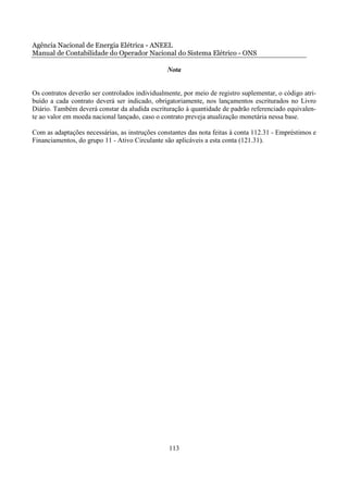 Agência Nacional de Energia Elétrica - ANEEL
Manual de Contabilidade do Operador Nacional do Sistema Elétrico - ONS

                                                Nota


Os contratos deverão ser controlados individualmente, por meio de registro suplementar, o código atri-
buído a cada contrato deverá ser indicado, obrigatoriamente, nos lançamentos escriturados no Livro
Diário. Também deverá constar da aludida escrituração à quantidade de padrão referenciado equivalen-
te ao valor em moeda nacional lançado, caso o contrato preveja atualização monetária nessa base.

Com as adaptações necessárias, as instruções constantes das nota feitas à conta 112.31 - Empréstimos e
Financiamentos, do grupo 11 - Ativo Circulante são aplicáveis a esta conta (121.31).




                                                 113
 