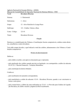 Agência Nacional de Energia Elétrica - ANEEL
Manual de Contabilidade do Operador Nacional do Sistema Elétrico - ONS
7.2.22             Devedores Diversos

Sistema:                 I - Patrimonial

Subsistema:              1 - Ativo

Grupo:                   12 - Ativo Realizável a Longo Prazo

SubGrupo:                121 - Crédito, Valores e Bens

Conta - Código:          121.41

Título:                  Devedores Diversos

                                                   Função

Destina-se a contabilização dos Tributos e Contribuições Sociais compensáveis; créditos contra direto-
res, conselheiros e outros devedores.

Terá saldo sempre devedor, o qual indicará o total dos créditos, adiantamentos e dos Tributos e Contri-
buições compensáveis.

                                           Técnica de funcionamento

Debita-se:

•   pelo crédito a receber, com apoio no documento que o represente;

•   pela atualização dos créditos quando previsto na legislação e na contrapartida a crédito da subconta
    631.07.X.3 - Receita Financeira - Variações Monetárias;

•   pela constituição do direito tributário.

Credita-se:

•   pelo recebimento do numerário correspondente;

•   pela transferência a crédito da subconta 112.41 - Devedores Diversos, quando o seu vencimento se
    tornar a curto prazo;

•   pela eventual baixa, a débito da conta retificadora na 121.61 - (-) Provisão para Créditos de Liquida-
    ção Duvidosa, do crédito vencido e julgado de difícil recebimento.




                                                     114
 