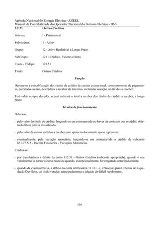 Agência Nacional de Energia Elétrica - ANEEL
Manual de Contabilidade do Operador Nacional do Sistema Elétrico - ONS
7.2.23             Outros Créditos

Sistema:                I - Patrimonial

Subsistema:             1 - Ativo

Grupo:                  12 - Ativo Realizável a Longo Prazo

SubGrupo:               121 - Créditos, Valores e Bens

Conta - Código:         121.51

Título:                 Outros Créditos

                                                  Função

Destina-se a contabilização dos títulos de crédito de caráter excepcional, como promessa de pagamen-
to, parcelado ou não, de créditos a receber de terceiros, incluindo novação de dívidas a receber;

Terá saldo sempre devedor, o qual indicará o total a receber dos títulos de crédito a receber, a longo
prazo.

                                          Técnica de funcionamento

Debita-se:

•   pelo valor do título de crédito, lançando-se em contrapartida no haver da conta em que o crédito obje-
    to do título estiver classificado;

•   pelo valor de outros créditos a receber com apoio no documento que o represente;

•   eventualmente, pela variação monetária, lançando-se em contrapartida a crédito da subconta
    631.07.X.3 - Receita Financeira - Variações Monetárias.

Credita-se:

•   por transferência a débito da conta 112.51 - Outros Créditos (subconta apropriada), quando o seu
    vencimento se tornar a curto prazo ou quando, excepcionalmente, for resgatado antecipadamente;

•   quando da eventual baixa, a débito da conta retificadora 121.61 - (-) Provisão para Créditos de Liqui-
    dação Duvidosa, do título vencido antecipadamente e julgado de difícil recebimento.




                                                    116
 