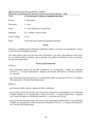 Agência Nacional de Energia Elétrica - ANEEL
Manual de Contabilidade do Operador Nacional do Sistema Elétrico - ONS
7.2.24             (-) Provisão para Créditos de Liquidação Duvidosa

Sistema:                I - Patrimonial

Subsistema:             1 - Ativo

Grupo:                  12 - Ativo Realizável a Longo Prazo

SubGrupo:               121 - Créditos, Valores e Bens

Conta - Código:         121.61

Título:                 (-) Provisão para Créditos de Liquidação Duvidosa

                                                  Função

Destina-se a contabilização da retificação contábil dos créditos a realizarem correspondentes a estima-
tiva dos haveres de liquidação duvidosa.

Terá saldo sempre credor, pois será uma conta "retificadora". Este saldo credor indicará o total estima-
do, na ocasião da última avaliação a que se procedeu, dos créditos de liquidação incerta, ressalvada a
exceção mencionada acima.

                                          Técnica de funcionamento
Credita-se:

•   pela constituição mensal da provisão, lançando-se em contrapartida a débito nas subcontas
    615.07.X.3 - - (-) Gastos Operacionais - Despesas com Vendas, utilizando-se a Natureza de Gastos
    95 - Provisão;

•   pela constituição mensal da provisão, em contrapartida a débito da subconta 675.07.X.6 - (-) Despesa
    Não Operacional - Provisões Não Operacionais.

Debita-se:

•   pela baixa do crédito vencido e julgado de difícil recebimento;

•   pela reversão do saldo da provisão, antes de ser feito o lançamento correspondente à nova retificação
    contábil, lançando-se em contrapartida a crédito 615.07.X.3 - (-) Gastos Operacionais - Despesas
    com Vendas utilizando-se a Natureza de Gastos 96 - (-) Reversão da Provisão;

•   pela reversão do saldo da provisão, antes de ser feito o lançamento correspondente à nova retificação
    contábil, em contrapartida a crédito da subconta retificadora 675.07.X.7 - (-) Despesa Não Operacio-
    nal - Provisões Não Operacionais.




                                                    118
 