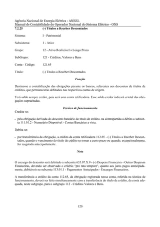 Agência Nacional de Energia Elétrica - ANEEL
Manual de Contabilidade do Operador Nacional do Sistema Elétrico - ONS
7.2.25             (-) Títulos a Receber Descontados

Sistema:                I - Patrimonial

Subsistema:             1 - Ativo

Grupo:                  12 - Ativo Realizável a Longo Prazo

SubGrupo:               121 - Créditos, Valores e Bens

Conta - Código:         121.65

Título:                 (-) Títulos a Receber Descontados

                                                  Função

Destina-se a contabilização das obrigações perante os bancos, referentes aos descontos de títulos de
créditos, que permanecerão debitados nas respectivas contas de origem.

Terá saldo sempre credor, pois será uma conta retificadora. Esse saldo credor indicará o total das obri-
gações supracitadas.

                                          Técnica de funcionamento
Credita-se:

•   pela obrigação derivada do desconto bancário do título de crédito, na contrapartida a débito a subcon-
    ta 111.01.2 - Numerário Disponível - Contas Bancárias a vista.

Debita-se:

•   por transferência da obrigação, a crédito da conta retificadora 112.65 - (-) Títulos a Receber Descon-
    tados, quando o vencimento do título de crédito se tornar a curto prazo ou quando, excepcionalmente,
    for resgatada antecipadamente.

                                                   Nota


O encargo do desconto será debitado a subconta 635.07.X.9 - (-) Despesa Financeira - Outras Despesas
Financeiras, devendo ser observado o critério "pro rata tempore", quanto aos juros pagos antecipada-
mente, debitáveis na subconta 113.01.1 - Pagamentos Antecipados - Encargos Financeiros.

A transferência a crédito da conta 112.65, da obrigação registrada nessa conta, referida na técnica de
funcionamento, deverá ser feita simultaneamente com a transferência do título de crédito, da conta ade-
quada, neste subgrupo, para o subgrupo 112 - Créditos Valores e Bens.




                                                    120
 
