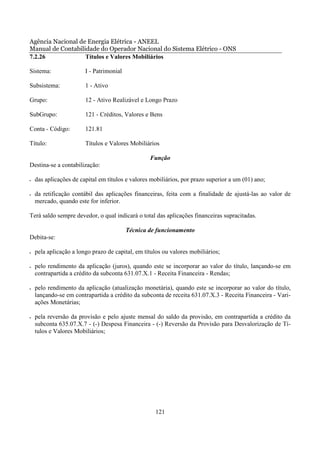 Agência Nacional de Energia Elétrica - ANEEL
Manual de Contabilidade do Operador Nacional do Sistema Elétrico - ONS
7.2.26             Títulos e Valores Mobiliários

Sistema:                I - Patrimonial

Subsistema:             1 - Ativo

Grupo:                  12 - Ativo Realizável e Longo Prazo

SubGrupo:               121 - Créditos, Valores e Bens

Conta - Código:         121.81

Título:                 Títulos e Valores Mobiliários

                                                  Função
Destina-se a contabilização:

•   das aplicações de capital em títulos e valores mobiliários, por prazo superior a um (01) ano;

•   da retificação contábil das aplicações financeiras, feita com a finalidade de ajustá-las ao valor de
    mercado, quando este for inferior.

Terá saldo sempre devedor, o qual indicará o total das aplicações financeiras supracitadas.

                                          Técnica de funcionamento
Debita-se:

•   pela aplicação a longo prazo de capital, em títulos ou valores mobiliários;

•   pelo rendimento da aplicação (juros), quando este se incorporar ao valor do título, lançando-se em
    contrapartida a crédito da subconta 631.07.X.1 - Receita Financeira - Rendas;

•   pelo rendimento da aplicação (atualização monetária), quando este se incorporar ao valor do título,
    lançando-se em contrapartida a crédito da subconta de receita 631.07.X.3 - Receita Financeira - Vari-
    ações Monetárias;

•   pela reversão da provisão e pelo ajuste mensal do saldo da provisão, em contrapartida a crédito da
    subconta 635.07.X.7 - (-) Despesa Financeira - (-) Reversão da Provisão para Desvalorização de Tí-
    tulos e Valores Mobiliários;




                                                    121
 