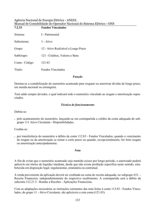 Agência Nacional de Energia Elétrica - ANEEL
Manual de Contabilidade do Operador Nacional do Sistema Elétrico - ONS
7.2.33             Fundos Vinculados

Sistema:               I - Patrimonial

Subsistema:            1 - Ativo

Grupo:                 12 - Ativo Realizável a Longo Prazo

SubGrupo:              121 - Créditos, Valores e Bens

Conta - Código:        121.83

Título:                Fundos Vinculados

                                                 Função

Destina-se a contabilização do numerário acantoado para resgatar ou amortizar dívidas de longo prazo,
em moeda nacional ou estrangeira.

Terá saldo sempre devedor, o qual indicará todo o numerário vinculado ao resgate e amortização supra-
citados.

                                         Técnica de funcionamento

Debita-se:

•   pelo acantoamento do numerário, lançando-se em contrapartida a crédito da conta adequada do sub-
    grupo 111 Ativo Circulante - Disponibilidades.

Credita-se:

•   por transferência do numerário a débito da conta 112.83 - Fundos Vinculados, quando o vencimento
    do resgate ou da amortização se tornar a curto prazo ou quando, excepcionalmente, for feito resgate
    ou amortização antecipadamente.

                                                  Nota


A fim de evitar que o numerário acantoado seja mantido ocioso por longo período, o autorizado poderá
aplicá-lo em títulos de liquidez imediata, desde que não exista proibição específica neste sentido, esta-
belecida em disposição legal, regulamentar, estatutária ou contratual.

A renda proveniente da aplicação deverá ser creditada na conta de receita adequada, no subgrupo 631. -
Receita Financeira, independentemente do respectivo recebimento. A contrapartida será a débito da
subconta 112.21.3 - Rendas a Receber - Aplicações Financeiras.

Com as adaptações necessárias as instruções constantes das nota feitas à conta 112.83 - Fundos Vincu-
lados, do grupo 11 - Ativo Circulante, são aplicáveis a esta conta (121.83).

                                                   123
 
