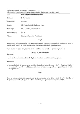 Agência Nacional de Energia Elétrica - ANEEL
Manual de Contabilidade do Operador Nacional do Sistema Elétrico - ONS
7.2.27             Cauções e Depósitos Vinculados

Sistema:               I - Patrimonial

Subsistema:            1 - Ativo

Grupo:                 12 - Ativo Realizável a Longo Prazo

SubGrupo:              121 - Créditos, Valores e Bens

Conta - Código:        121.87

Título:                Cauções e Depósitos Vinculados

                                                 Função

Destina-se a contabilização das cauções e dos depósitos vinculados efetuados em garantia do cumpri-
mento de obrigações de longo prazo do autorizado ou decorrentes de disposição legal.

Terá saldo sempre devedor, o qual indicará o total das cauções e dos depósitos supracitados.

                                         Técnica de funcionamento
Debita-se:

•   pelo recolhimento da caução ou do depósito vinculado, de restituição a longo prazo.

Credita-se:

•   por transferência da caução ou do depósito vinculado, a débito da conta 112.87 - Cauções e Depósi-
    tos Vinculados, quando a sua liberação se tornar a curto prazo ou quando, excepcionalmente, for feita
    antecipadamente.

                                                  Nota


Com as adaptações necessárias, as instruções constantes das notas feitas à conta 112.87 - Cauções e
Depósitos Vinculados, do grupo 11 - Ativo Circulante, são aplicáveis a esta conta (121.87).




                                                   124
 