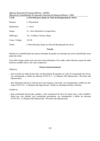 Agência Nacional de Energia Elétrica - ANEEL
Manual de Contabilidade do Operador Nacional do Sistema Elétrico - ONS
7.2.28             (-) Provisão para Ajuste ao Valor de Recuperação de Ativos

Sistema:               I - Patrimonial

Subsistema:            1 - Ativo

Grupo:                 12 - Ativo Realizável a Longo Prazo

SubGrupo:              121 - Créditos, Valores e Bens

Conta - Código:        121.89

Título:                (-) Provisão para Ajuste ao Valor de Recuperação de Ativos

                                                 Função

Destina-se a contabilização dos ajustes estimados de perdas na realização dos ativos classificados neste
grupo de contas.

Terá saldo sempre credor, pois será uma conta retificadora. Esse saldo credor indicará o ajuste do saldo
histórico contábil sobre o seu valor recuperável.

                                         Técnica de funcionamento
Debita-se:

•   pela reversão do saldo da provisão, em decorrência de aumento no valor de recuperação dos ativos,
    em contrapartida a crédito da subconta 675.07.X.7 - (-) Despesa Não Operacional - Provisões não
    Operacionais;

•   pela Alienação parcial ou total do ativo que originou a provisão, em contrapartida a crédito da sub-
    conta 675.07.X.2 - (-) Despesa Não Operacional - Perdas na Alienação de Bens e Direitos.

Credita-se:

•   pela constituição da provisão, quando o valor recuperável do ativo for menor que o valor contábil e
    desde que esta redução seja considerada permanente, em contrapartida a débito da subconta
    675.07.X.6 - (-) Despesa Não Operacional - Provisões não Operacionais.




                                                   125
 