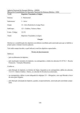 Agência Nacional de Energia Elétrica - ANEEL
Manual de Contabilidade do Operador Nacional do Sistema Elétrico - ONS
7.2.29             Depósitos Vinculados a Litígios

Sistema:               I - Patrimonial

Subsistema:            1 - Ativo

Grupo:                 12 - Ativo Realizável a Longo Prazo

SubGrupo:              121 - Créditos, Valores e Bens

Conta - Código:        121.91

Título:                Depósitos Vinculados a Litígios

                                                 Função

Destina-se a contabilização dos depósitos em dinheiro recolhidos pela autorizado para que se habilite a
propor ações e interpor recursos judiciais.

Terá saldo sempre devedor, o qual indicará o total dos depósitos supracitados.

                                         Técnica de funcionamento
Debita-se:

•   pelo recolhimento do depósito;

•   pela atualização monetária do depósito, na contrapartida a crédito da subconta 631.07.X.3 - Receita
    Financeira - Variações Monetárias.

Credita-se:

•   pela liberação do depósito, no término do litígio, lançando-se em contrapartida a débito da subconta
    112.51.9 - Outros Créditos - Outros, se a decisão for favorável ao autorizado;

•   na contrapartida a débito à conta adequada do subgrupo 211 - Obrigações, caso seja liberado a favor
    da outra parte litigante;

•   pela liberação antecipada do depósito, quando, excepcionalmente, autorizada pela autoridade compe-
    tente.




                                                   126
 