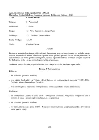 Agência Nacional de Energia Elétrica - ANEEL
Manual de Contabilidade do Operador Nacional do Sistema Elétrico - ONS
7.2.30             Créditos Fiscais

Sistema:                I - Patrimonial

Subsistema:             1 - Ativo

Grupo:                  12 - Ativo Realizável a Longo Prazo

SubGrupo:               121 - Créditos, Valores e Bens

Conta - Código:         121.99

Título:                 Créditos Fiscais

                                                   Função

Destina-se a contabilização dos créditos fiscais da empresa, a serem compensados em períodos subse-
qüentes, em razão de normas tributárias vigentes desde que haja garantia de sua realização futura e a
contabilização de outros ganhos contingentes, quando a possibilidade de acontecer solução favorável
for dada como certa, e o seu montante possível de ser estimado.

Terá saldo sempre devedor, o qual indicará o total a longo prazo das provisões supracitadas.

                                           Técnica de funcionamento
Debita-se:

•   por eventuais ajustes na provisão;

•   pelo crédito fiscal relativo a Tributos e Contribuições em contrapartida da subconta 710.07.1.2.0X -
    Provisões sobre o Resultado do Exercício;

•   pela constituição de créditos na contrapartida da conta adequada no sistema de resultado;

Credita-se:

•   em contrapartida a débito da conta 211.81 - Obrigações Estimadas, pela parcela compensada com o
    imposto de renda e contribuição social apurados no exercício;

•   por eventuais ajustes na provisão;

•   por transferência para a conta 112.99 – Créditos Fiscais (subconta apropriada) quando a provisão se
    tornar a curto prazo.




                                                     127
 