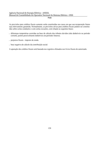 Agência Nacional de Energia Elétrica - ANEEL
Manual de Contabilidade do Operador Nacional do Sistema Elétrico - ONS
                                           Nota


As provisões para créditos fiscais somente serão constituídas nos casos em que sua recuperação futura
seja efetivamente garantida. Normalmente, as provisões ativas para créditos fiscais podem ser constitu-
ídas sobre certas condições e com certas exceções, com relação as seguintes bases:

•   diferenças temporárias ocorridas na base de cálculo dos tributos devidos (não dedutíveis no período
    corrente, porém possivelmente dedutíveis em períodos futuros).

•   prejuízos fiscais - imposto de renda.

•   base negativa do cálculo da contribuição social.

A apuração dos créditos fiscais será baseada nos registros efetuados nos livros fiscais do autorizado.




                                                       128
 