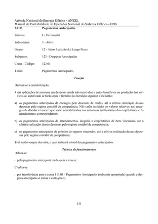 Agência Nacional de Energia Elétrica - ANEEL
Manual de Contabilidade do Operador Nacional do Sistema Elétrico - ONS
7.2.33             Pagamentos Antecipados

Sistema:               I - Patrimonial

Subsistema:            1 - Ativo

Grupo:                 12 - Ativo Realizável a Longo Prazo

Subgrupo:              123 - Despesas Antecipadas

Conta - Código:        123.01

Título:                Pagamentos Antecipados

                                                 Função

Destina-se a contabilização:

    das aplicações de recursos em despesas ainda não incorridas e cujos benefícios ou prestação dos ser-
    viços ao autorizado se farão após o término do exercício seguinte e incluirão:

a) os pagamentos antecipados de encargos pelo desconto de títulos, até a efetiva realização dessas
   despesas pelo regime contábil de competência. Não serão incluídos os valores relativos aos encar-
   gos de dívidas a vencer, que serão contabilizados nas subcontas retificadoras dos empréstimos e fi-
   nanciamentos correspondentes;

b) os pagamentos antecipados de arrendamentos, aluguéis e empréstimos de bens vincendos, até a
   efetiva realização dessas despesas pelo regime contábil de competência;

c) os pagamentos antecipados de prêmios de seguros vincendos, até a efetiva realização dessas despe-
   sas pelo regime contábil de competência;

Terá saldo sempre devedor, o qual indicará o total dos pagamentos antecipados.

                                         Técnica de funcionamento
Debita-se:

•   pelo pagamento antecipado da despesa a vencer;

Credita-se:

•   por transferência para a conta 113.01 - Pagamentos Antecipados (subconta apropriada) quando a des-
    pesa antecipada se tornar a curto prazo.




                                                   131
 