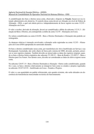 Agência Nacional de Energia Elétrica - ANEEL
Manual de Contabilidade do Operador Nacional do Sistema Elétrico - ONS

A contabilização dos bens e direitos nessa conta, observado o disposto na Função, basear-se-á na in-
tenção administrativa de aliená-los. O controle dessa conta deverá ser efetuado em nível de Ordem de
Alienação - ODA, a qual será aberta prévia e independentemente de haver registro na conta 112.93 -
Alienações em Curso.

O valor a receber, derivado da alienação, deverá ser contabilizado a débito da subconta 112.51.3 - Ali-
enação de Bens e Direitos, em contrapartida a crédito da conta 112.93 - Alienações em Curso.

Os valores contabilizados na conta (124.0X - Bens e Direitos Destinados à Alienação) não poderão ser
reintegrados.

As despesas relativas à transação envolvendo a alienação serão registradas na conta 112.93 - Aliena-
ções em Curso (ODA apropriada) do autorizado alienante.

Os bens e direitos contabilizados nessa conta, por transferência do Ativo Imobilizado em Serviço e sua
Reintegração Acumulada, não serão objeto de baixa pelo sistema de ODD, devendo, portanto, preser-
var os seus registros originais. Também deverão ser preservadas as datas dos registros originais, quan-
do os bens e direitos forem originários das subconta 131.0X.9.1 - Bens de Renda e 131.0X.9.7 - Bens e
Direitos para Uso Futuro. Nos demais casos, deverão ser consideradas as datas do efetivo registro nessa
conta.

Na subconta 124.07.1.9 - Bens e Direitos Destinados à Alienação - Outros serão contabilizados, quando
for o caso, os bens e direitos relativamente ao intangível, bem como os estudos e projetos registrados
na subconta 132.07.X.9.91 - Imobilizado em Curso - Estudos e Projetos.

O valor e a sua quantidade em padrão referenciado, este quando existente, não serão alterados em de-
corrência de transferências mencionadas na técnica de funcionamento.




                                                 134
 