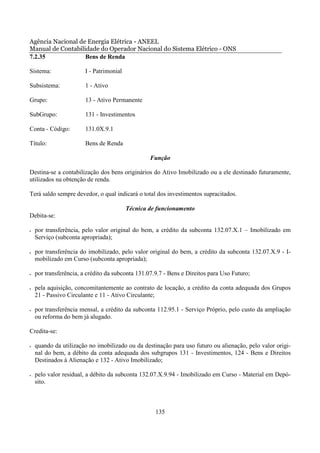Agência Nacional de Energia Elétrica - ANEEL
Manual de Contabilidade do Operador Nacional do Sistema Elétrico - ONS
7.2.35             Bens de Renda

Sistema:                I - Patrimonial

Subsistema:             1 - Ativo

Grupo:                  13 - Ativo Permanente

SubGrupo:               131 - Investimentos

Conta - Código:         131.0X.9.1

Título:                 Bens de Renda

                                                  Função

Destina-se a contabilização dos bens originários do Ativo Imobilizado ou a ele destinado futuramente,
utilizados na obtenção de renda.

Terá saldo sempre devedor, o qual indicará o total dos investimentos supracitados.

                                          Técnica de funcionamento
Debita-se:

•   por transferência, pelo valor original do bem, a crédito da subconta 132.07.X.1 – Imobilizado em
    Serviço (subconta apropriada);

•   por transferência do imobilizado, pelo valor original do bem, a crédito da subconta 132.07.X.9 - I-
    mobilizado em Curso (subconta apropriada);

•   por transferência, a crédito da subconta 131.07.9.7 - Bens e Direitos para Uso Futuro;

•   pela aquisição, concomitantemente ao contrato de locação, a crédito da conta adequada dos Grupos
    21 - Passivo Circulante e 11 - Ativo Circulante;

•   por transferência mensal, a crédito da subconta 112.95.1 - Serviço Próprio, pelo custo da ampliação
    ou reforma do bem já alugado.

Credita-se:

•   quando da utilização no imobilizado ou da destinação para uso futuro ou alienação, pelo valor origi-
    nal do bem, a débito da conta adequada dos subgrupos 131 - Investimentos, 124 - Bens e Direitos
    Destinados à Alienação e 132 - Ativo Imobilizado;

•   pelo valor residual, a débito da subconta 132.07.X.9.94 - Imobilizado em Curso - Material em Depó-
    sito.



                                                    135
 