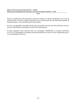 Agência Nacional de Energia Elétrica - ANEEL
Manual de Contabilidade do Operador Nacional do Sistema Elétrico - ONS
                                           Nota


Deverá ser estabelecida, pelo autorizado, a forma de controle, em registro suplementar ou por meio de
sistema auxiliar, dos bens e direitos registrados nessa subconta, para fins de identificação quando da
transferência para o Ativo Imobilizado ou Investimentos.

O valor e sua quantidade em padrão referenciado, este quando existente, não serão alterados em decor-
rência de transferências mencionadas na técnica de funcionamento.

Os bens registrados nessa subconta terão sua reintegração contabilizada na subconta retificadora
131.07.9.5 (-) Reintegração Acumulada (subconta apropriada), com base nas taxas estabelecidas para o
Ativo Imobilizado em Serviço.




                                                 136
 