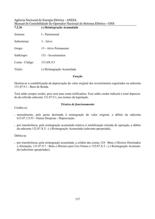 Agência Nacional de Energia Elétrica - ANEEL
Manual de Contabilidade do Operador Nacional do Sistema Elétrico - ONS
7.2.36             (-) Reintegração Acumulada

Sistema:               I - Patrimonial

Subsistema:            1 - Ativo

Grupo:                 13 - Ativo Permanente

SubGrupo:              131 - Investimentos

Conta - Código:        131.0X.9.5

Título:                (-) Reintegração Acumulada

                                                 Função

Destina-se a contabilização da depreciação do valor original dos investimentos registrados na subconta
131.07.9.1 - Bens de Renda.

Terá saldo sempre credor, pois será uma conta retificadora. Esse saldo credor indicará o total deprecia-
do da referida subconta 131.07.9.1, nos termos da legislação.

                                         Técnica de funcionamento
Credita-se:

•   mensalmente, pela quota destinada à reintegração do valor original, a débito da subconta
    615.07.1.9.53 - Outras Despesas - Depreciação;

•   por transferência, pela reintegração acumulada relativa à imobilização retirada de operação, a débito
    da subconta 132.07.X.5 - (-) Reintegração Acumulada (subconta apropriada).

Debita-se:

•   por transferência, pela reintegração acumulada, a crédito das contas 124 - Bens e Direitos Destinados
    a Alienação, 131.07.9.7 - Bens e Direitos para Uso Futuro e 132.07.X.5 - (-) Reintegração Acumula-
    da (subcontas apropriadas).




                                                   137
 