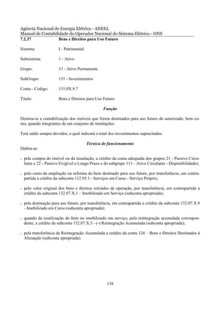 Agência Nacional de Energia Elétrica - ANEEL
Manual de Contabilidade do Operador Nacional do Sistema Elétrico - ONS
7.2.37             Bens e Direitos para Uso Futuro

Sistema:               I - Patrimonial

Subsistema:            1 - Ativo

Grupo:                 13 - Ativo Permanente

SubGrupo:              131 - Investimentos

Conta - Código:        131.0X.9.7

Título:                Bens e Direitos para Uso Futuro

                                                 Função

Destina-se a contabilização dos imóveis que forem destinados para uso futuro do autorizado, bem co-
mo, quando integrantes de um conjunto de instalações.

Terá saldo sempre devedor, o qual indicará o total dos investimentos supracitados.

                                         Técnica de funcionamento
Debita-se:

•   pela compra do imóvel ou da instalação, a crédito da conta adequada dos grupos 21 - Passivo Circu-
    lante e 22 - Passivo Exigível a Longo Prazo e do subgrupo 111 - Ativo Circulante - Disponibilidades;

•   pelo custo da ampliação ou reforma do bem destinado para uso futuro, por transferência, em contra-
    partida a crédito da subconta 112.95.1 - Serviços em Curso - Serviço Próprio;

•   pelo valor original dos bens e direitos retirados de operação, por transferência, em contrapartida a
    crédito da subconta 132.07.X.1 – Imobilizado em Serviço (subconta apropriada);

•   pela destinação para uso futuro, por transferência, em contrapartida a crédito da subconta 132.07.X.9
    - Imobilizado em Curso (subconta apropriada);

•   quando da reutilização do bem no imobilizado em serviço, pela reintegração acumulada correspon-
    dente, a crédito da subconta 132.07.X.5 - (-) Reintegração Acumulada (subconta apropriada);

•   pela transferência da Reintegração Acumulada a crédito da conta 124 – Bens e Direitos Destinados à
    Alienação (subconta apropriada).




                                                   138
 