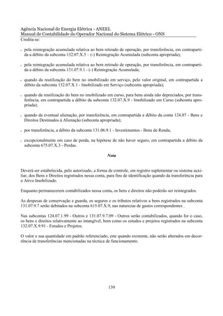 Agência Nacional de Energia Elétrica - ANEEL
Manual de Contabilidade do Operador Nacional do Sistema Elétrico - ONS
Credita-se:

•   pela reintegração acumulada relativa ao bem retirado de operação, por transferência, em contraparti-
    da a débito da subconta 132.07.X.5 – (-) Reintegração Acumulada (subconta apropriada);

•   pela reintegração acumulada relativa ao bem retirado de operação, por transferência, em contraparti-
    da a débito da subconta 131.07.9.1 - (-) Reintegração Acumulada;

•   quando da reutilização do bem no imobilizado em serviço, pelo valor original, em contrapartida a
    débito da subconta 132.07.X.1 - Imobilizado em Serviço (subconta apropriada);

•   quando da reutilização do bem no imobilizado em curso, para bens ainda não depreciados, por trans-
    ferência, em contrapartida a débito da subconta 132.07.X.9 - Imobilizado em Curso (subconta apro-
    priada);

•   quando da eventual alienação, por transferência, em contrapartida a débito da conta 124.07 - Bens e
    Direitos Destinados à Alienação (subconta apropriada);

•   por transferência, a débito da subconta 131.06.9.1 - Investimentos - Bens de Renda;

•   excepcionalmente em caso de perda, na hipótese de não haver seguro, em contrapartida a débito da
    subconta 675.07.X.3 - Perdas.

                                                  Nota


Deverá ser estabelecida, pelo autorizado, a forma de controle, em registro suplementar ou sistema auxi-
liar, dos Bens e Direitos registrados nessa conta, para fins de identificação quando da transferência para
o Ativo Imobilizado.

Enquanto permanecerem contabilizados nessa conta, os bens e direitos não poderão ser reintegrados.

As despesas de conservação e guarda, os seguros e os tributos relativos a bens registrados na subconta
131.07.9.7 serão debitados na subconta 615.07.X.9, nas naturezas de gastos correspondentes .

Nas subcontas 124.07.1.99 - Outros e 131.07.9.7.09 - Outros serão contabilizados, quando for o caso,
os bens e direitos relativamente ao intangível, bem como os estudos e projetos registrados na subconta
132.07.X.9.91 - Estudos e Projetos.

O valor e sua quantidade em padrão referenciado, este quando existente, não serão alterados em decor-
rência de transferências mencionadas na técnica de funcionamento.




                                                   139
 