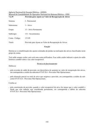 Agência Nacional de Energia Elétrica - ANEEL
Manual de Contabilidade do Operador Nacional do Sistema Elétrico - ONS
7.2.39             Provisão para Ajuste ao Valor de Recuperação de Ativos

Sistema:               I - Patrimonial

Subsistema:            1 - Ativo

Grupo:                 13 - Ativo Permanente

SubGrupo:              131 - Investimentos

Conta - Código:        131.09

Título:                Provisão para Ajuste ao Valor de Recuperação de Ativos

                                                 Função

Destina-se a contabilização dos ajustes estimados de perdas na realização dos ativos classificados neste
grupo de contas.

Terá saldo sempre credor, pois será uma conta retificadora. Esse saldo credor indicará o ajuste do saldo
histórico contábil sobre o seu valor recuperável.

                                         Técnica de funcionamento
Debita-se:

•   pela reversão do saldo da provisão, em decorrência de aumento no valor de recuperação dos ativos,
    em contrapartida a crédito da subconta 675.07.X.6 - Provisões Não Operacionais;

•   pela alienação parcial ou total do ativo que originou a provisão, em contrapartida a crédito da sub-
    conta 675.07.X.6 - Provisões Não Operacionais.

Credita-se:

•   pela constituição da provisão, quando o valor recuperável do ativo for menor que o valor contábil e
    desde que esta redução seja considerada permanente, em contrapartida a débito da subconta
    675.07.X.6 - Provisões Não Operacionais.




                                                   142
 