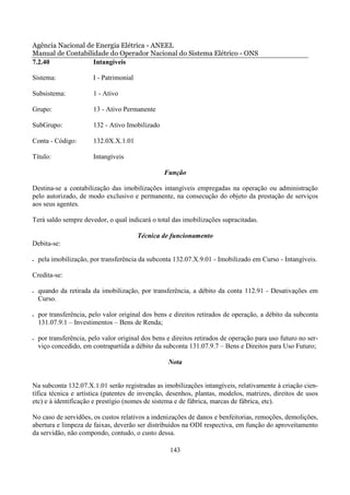 Agência Nacional de Energia Elétrica - ANEEL
Manual de Contabilidade do Operador Nacional do Sistema Elétrico - ONS
7.2.40             Intangíveis

Sistema:                I - Patrimonial

Subsistema:             1 - Ativo

Grupo:                  13 - Ativo Permanente

SubGrupo:               132 - Ativo Imobilizado

Conta - Código:         132.0X.X.1.01

Título:                 Intangíveis

                                                  Função

Destina-se a contabilização das imobilizações intangíveis empregadas na operação ou administração
pelo autorizado, de modo exclusivo e permanente, na consecução do objeto da prestação de serviços
aos seus agentes.

Terá saldo sempre devedor, o qual indicará o total das imobilizações supracitadas.

                                          Técnica de funcionamento
Debita-se:

•   pela imobilização, por transferência da subconta 132.07.X.9.01 - Imobilizado em Curso - Intangíveis.

Credita-se:

•   quando da retirada da imobilização, por transferência, a débito da conta 112.91 - Desativações em
    Curso.

•   por transferência, pelo valor original dos bens e direitos retirados de operação, a débito da subconta
    131.07.9.1 – Investimentos – Bens de Renda;

•   por transferência, pelo valor original dos bens e direitos retirados de operação para uso futuro no ser-
    viço concedido, em contrapartida a débito da subconta 131.07.9.7 – Bens e Direitos para Uso Futuro;

                                                    Nota


Na subconta 132.07.X.1.01 serão registradas as imobilizações intangíveis, relativamente à criação cien-
tífica técnica e artística (patentes de invenção, desenhos, plantas, modelos, matrizes, direitos de usos
etc) e à identificação e prestígio (nomes de sistema e de fábrica, marcas de fábrica, etc).

No caso de servidões, os custos relativos a indenizações de danos e benfeitorias, remoções, demolições,
abertura e limpeza de faixas, deverão ser distribuídos na ODI respectiva, em função do aproveitamento
da servidão, não compondo, contudo, o custo dessa.

                                                     143
 