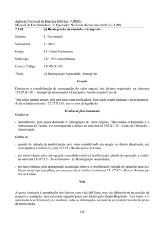 Agência Nacional de Energia Elétrica - ANEEL
Manual de Contabilidade do Operador Nacional do Sistema Elétrico - ONS
7.2.41             (-) Reintegração Acumulada - Intangíveis

Sistema:                I - Patrimonial

Subsistema:             1 - Ativo

Grupo:                  13 - Ativo Permanente

SubGrupo:               132 - Ativo Imobilizado

Conta - Código:         132.0X.X.5.01

Título:                 (-) Reintegração Acumulada - Intangíveis

                                                  Função

Destina-se a contabilização da reintegração do valor original dos direitos registrados na subconta
132.07.X.1.01 – Intangíveis relacionados à Operação e Administração Central.

Terá saldo sempre credor, pois será uma conta retificadora. Esse saldo credor indicará o total amortiza-
do da referida subconta 132.07.X.1.01, nos termos da legislação.

                                          Técnica de funcionamento
Credita-se:

•   mensalmente, pela quota destinada à reintegração do valor original, relacionados à Operação e a
    Administração Central, em contrapartida a débito da subconta 615.07.X.1.55 - Custo da Operação -
    Amortização.

Debita-se:

•   quando da retirada da imobilização, pelo valor contabilizado em relação ao direito desativado, em
    contrapartida a crédito da conta 112.91 - Desativações em Curso.

•   por transferência, pela reintegração acumulada relativa à imobilização retirada de operação, a crédito
    da subconta 131.07.9.5 – Investimentos – (-) Reintegração Acumulada;

•   por transferência, pela reintegração acumulada relativa à imobilização retirada de operação para uso
    futuro no serviço concedido, em contrapartida a crédito da subconta 131.07.9.7 – Bens e Direitos pa-
    ra Uso Futuro.

                                                   Nota


A quota destinada à amortização dos direitos com vida útil finita, mas não delimitáveis na ocasião da
respectiva aquisição, será calculada segundo prazo pré-fixado pelo Órgão Regulador. Para tanto, a o
autorizado deverá fornecer, de imediato, todas as informações necessárias ao estabelecimento do prazo
de amortização.

                                                    145
 