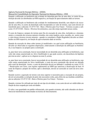 Agência Nacional de Energia Elétrica - ANEEL
Manual de Contabilidade do Operador Nacional do Sistema Elétrico - ONS
Quando a edificação ou benfeitoria não avaliada for demolida para fins de uma obra, os custos da de-
molição deverão ser distribuídos na ODI respectiva, em função do aproveitamento dado ao terreno.

Quando a edificação ou benfeitoria não avaliada for imediatamente demolida, sem objetivo de execu-
ção de uma obra, os custos da demolição serão incorporados ao valor do terreno, cujo custo deverá ser
transferido para a subconta 131.07.9.7.02 - Bens e Direitos para Uso Futuro - Terrenos ou para a sub-
conta 131.07.9.9.08 - Outros - Diversos Investimentos, caso não esteja registrado nessas contas.

O custo da limpeza e preparo do terreno para fins de execução de uma obra, incluindo-se o desmata-
mento e a remoção dos recursos naturais extraídos, tais como madeira, areia, cascalho, etc. assim como
o valor desses recursos (exceto minerais - quando se consultará o Órgão Regulador) deverão ser distri-
buídos na ODI respectiva, em função do aproveitamento dado ao terreno.

Quando da execução de obras sobre terreno já imobilizado e no qual exista edificação ou benfeitoria,
deverão ser observadas as seguintes disposições, relativamente à demolição da edificação ou benfeito-
ria, à sua limpeza e ao preparo para a construção:

se, para fazer nova construção, houver necessidade de ser demolida uma edificação ou benfeitoria, cujo
valor não esteja caracterizado no Ativo Imobilizado (o que pode ocorrer, em decorrência da hipótese
prevista na nota 1, aplicar-se-á o disposto na nota 2), acima;

se, para fazer nova construção, houver necessidade de ser demolida uma edificação ou benfeitoria, cujo
valor esteja caracterizado no Ativo imobilizado, o custo da nova construção não deverá ser alterado
pelo custo da demolição. Assim, o custo da demolição deverá ser debitado e creditado na conta 112.91
- Desativações em Curso, com registro suplementar na ODD que autorizou a desativação do bem. O
custo da limpeza e preparo do terreno, após a demolição, deverá ser acrescido ao custo da nova cons-
trução.

Quando ocorrer a aquisição de terreno com área superior à necessária para a execução de um projeto,
deverá ser procedida a avaliação da parte não necessária à obra, para efeito da sua imediata contabiliza-
ção na subconta 131.07.9.7.02 - Bens e Direitos para Uso Futuro - Terrenos.

Quando o terreno for utilizado por mais de um tipo de atividade, o seu custo deverá ser subdividido em
função da área ocupada por essas atividades.

O valor e sua quantidade em padrão referenciado, este quando existente, não serão alterados em decor-
rência de transferências mencionadas na técnica de funcionamento.




                                                  148
 